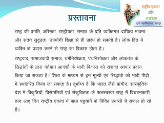 izLrkouk
jk"Vª dh izxfr] vfLerk] jk"Vªh;rk] lekt ds izfr O;fDrxr nkf;Ro Hkkouk
vkSj lrr lqn`<+rk] mi;ksxh f'k{kk ls gh izkjaHk gks ldrh gSA yksd fgr esa
O;fDr ds iz;kl djus ls jk"Vª dk fodkl gksrk gSA
jk"Vªokn] lektoknh lekt] /keZfujis{krk] iaFkfujis{krk vkSj yksdra= ds
fl)karksa ds }kjk orZeku vkn'kksZa ds Hkkoh fodkl dks l'kDr vk/kkj iznku
fd;k tk ldrk gSA f'k{kk ds ek/;e ls bu ewY;ksa ,oa fl)karks dks Hkkoh ih<+h
esa LFkkarfjr fd;k tk ldrk gSA nqHkkZX; gS fd Hkkjr tSls izkphu] lkaLd`frd
ns'k esa fod`fr;ksa] folaxfr;ksa ,oa ladqfprrk ds QyLo:Ik jk"Vª esa fo?kVudkjh
rRo vk, fnu jk"Vªh; ,drk esa ck/kk igqpkus ds fofo/k iz;klksa esa lQy gks jgsa
gSaA
nqxkZ egkfo|ky;] jk;iqj
 