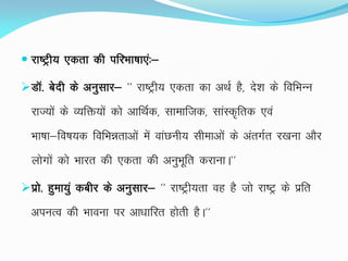  jk"Vªh; ,drk dh ifjHkk"kk,a%&
MkW- csnh ds vuqlkj& ^^ jk"Vªh; ,drk dk vFkZ gS] ns'k ds fofHkUu
jkT;ksa ds O;fä;ksa dks vkfFkZd] lkekftd] lkaLd`frd ,oa
Hkk"kk&fo"k;d fofHkérkvksa esa okaNuh; lhekvksa ds varxZr j[kuk vkSj
yksxksa dks Hkkjr dh ,drk dh vuqHkwfr djkukA**
izks- gqek;qa dchj ds vuqlkj& ^^ jk"Vªh;rk og gS tks jk"Vª ds izfr
viuRo dh Hkkouk ij vk/kkfjr gksrh gSA**
 