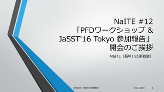 NaITE #12
「PFDワークショップ &
JaSST'16 Tokyo 参加報告」
開会のご挨拶
NaITE（長崎IT技術者会）
3/27/2016©NaITE（長崎IT技術者会） 1
 