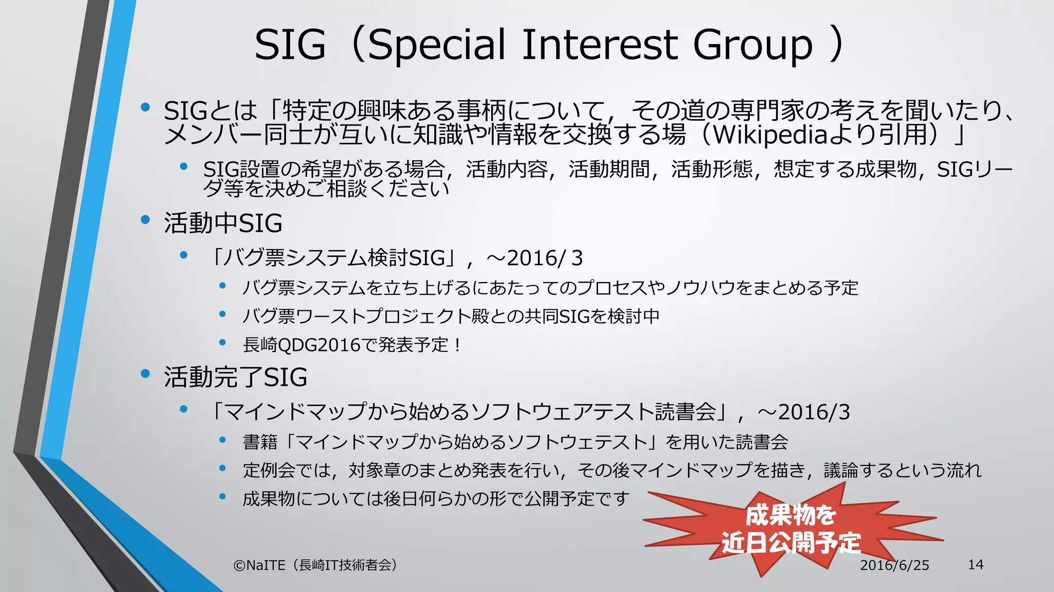 SIG（Special Interest Group ）
• SIGとは「特定の興味ある事柄について，その道の専門家の考えを聞いたり、
メンバー同士が互いに知識や情報を交換する場（Wikipediaより引用）」
• SIG設置の希望がある場合，活動内容，活動期間，活動形態，想定する成果物，SIGリー
ダ等を決めご相談ください
• 活動中SIG
• 「バグ票システム検討SIG」，～2016/３
• バグ票システムを立ち上げるにあたってのプロセスやノウハウをまとめる予定
• バグ票ワーストプロジェクト殿との共同SIGを検討中
• 長崎QDG2016で発表予定！
• 活動完了SIG
• 「マインドマップから始めるソフトウェアテスト読書会」，～2016/3
• 書籍「マインドマップから始めるソフトウェテスト」を用いた読書会
• 定例会では，対象章のまとめ発表を行い，その後マインドマップを描き，議論するという流れ
• 成果物については後日何らかの形で公開予定です
2016/6/25©NaITE（長崎IT技術者会） 14
成果物を
近日公開予定
 