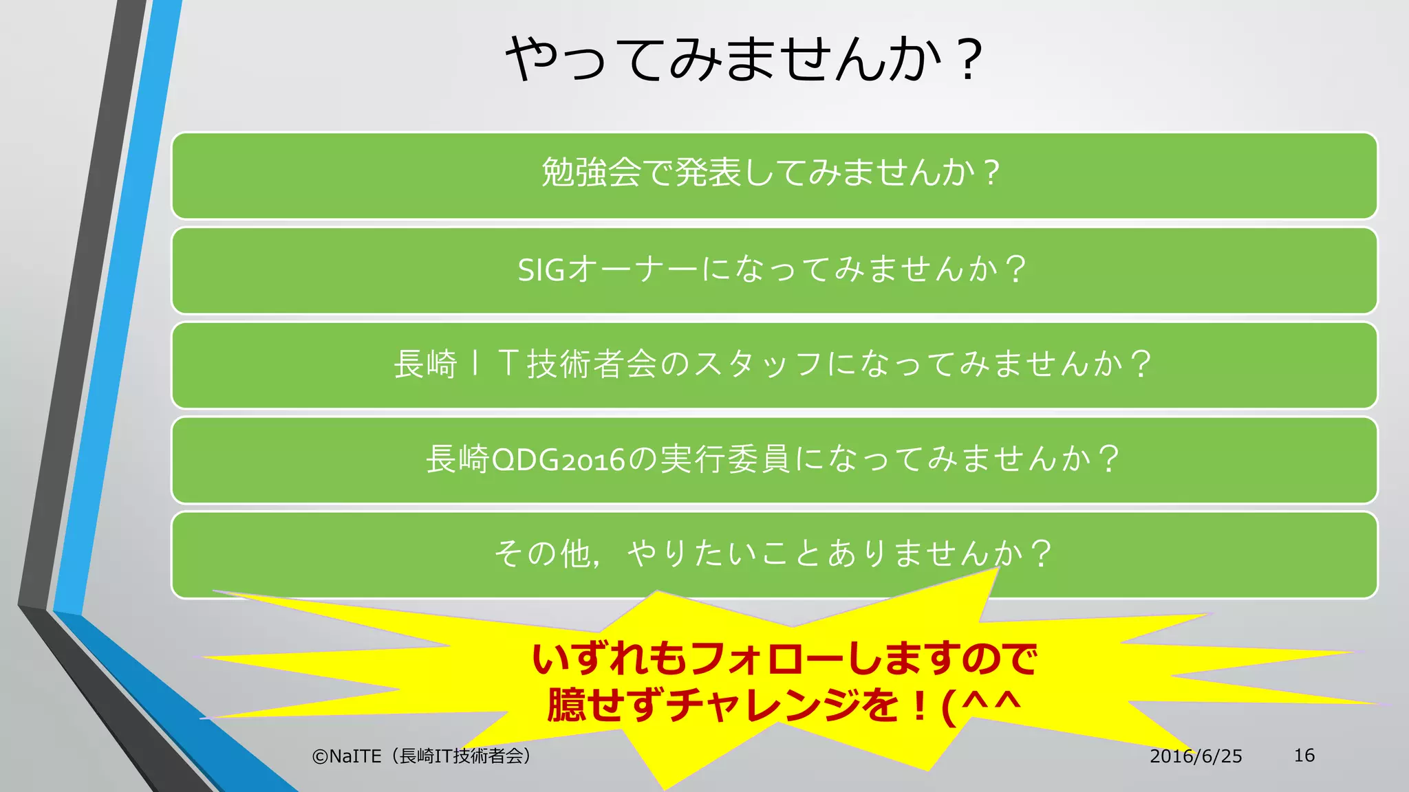 やってみませんか？
勉強会で発表してみませんか？
SIGオーナーになってみませんか？
長崎ＩＴ技術者会のスタッフになってみませんか？
長崎QDG2016の実行委員になってみませんか？
その他，やりたいことありませんか？
いずれもフォローしますので
臆せずチャレンジを！(^^
2016/6/25©NaITE（長崎IT技術者会） 16
 