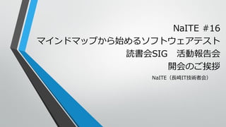 NaITE #16
マインドマップから始めるソフトウェアテスト
読書会SIG 活動報告会
開会のご挨拶
NaITE（長崎IT技術者会）
 