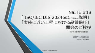 NaITE #18
「 ISO/IEC DIS 20246の(ごく簡単な)説明」
「実装に近い工程における品質保証」
開会のご挨拶
NaITE（長崎IT技術者会）
2016年11月12日(土)
ワークプラザ勝田
©NaITE（長崎IT技術者会） 1
 