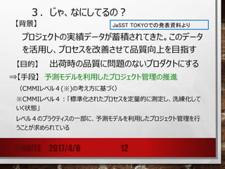 ３．じゃ、なにしてるの？
【背景】
プロジェクトの実績データが蓄積されてきた。このデータ
を活用し、プロセスを改善させて品質向上を目指す
【目的】 出荷時の品質に問題のないプロダクトにする
⇒【手段】 予測モデルを利用したプロジェクト管理の推進
（CMMIレベル４(※)の考え方に基づく）
※CMMIレベル４：「標準化されたプロセスを定量的に測定し、洗練化して
いく状態」
レベル４のプラクティスの一部に、予測モデルを利用したプロジェクト管理を行
うことが求められている
@NAITE 2017/4/8 12
JaSST TOKYOでの発表資料より
 