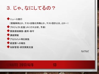 ３．じゃ、なにしてるの？
ニュース発行
（現場事例とか、テスト自動化特集とか、テスト設計とは、とか・・）
プロジェクト支援（メトリクス分析、予測）
開発環境構築・運用・保守
講座開催（教育）
アセスメント等を実施
経営層への報告
知財管理・研究開発支援
などなど
@NAITE 2017/4/8 13
 