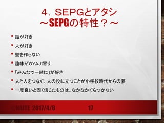 ４．ＳＥＰＧとアタシ
@NAITE 2017/4/8 17
• 現場をよくしたいという想いだけでは推進できない。
• 顔見知りになり、信頼されるまでは時間がかかる（3年は我慢）。
• 信頼されても、頼りにされない。
• 頼りにされるのは知恵と実績。
• 情報を知恵とし、見える化し使い、広めていくことが大事。
今後とも、アドバイスよろしくお願いいたします！
 