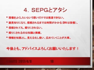 ４．ＳＥＰＧとアタシ
• わたしが目指すもの・目指したいもの
組織として
RESPECT 互いの尊重
TRUST 互いの信頼
HEALTHY ATTITUDE ABOUT FAILURE 失敗に対する寛容性（健全な態度、心理的安全性）
AVOIDING BLAME 非難のない文化
近々は、ＤＥＶＯＰＳの追及をしていきます！
@NAITE 2017/4/8 18
 