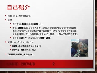 自己紹介
• 岡野 麻子（おかのあさこ）
• 経歴
• 自社では、SEPGに所属（2010～）。
• 主に、CMMIによるプロセス改善に従事。「定量的プロジェクト管理」の推
進をしています。統計分析（プロセス実績ベースラインやプロセス実績モ
デルの構築）、ツールの管理、プロジェクト推進、・・・なんでも屋さんです。
• その前はQAをやっていました（2004～2010）。
• 所属しているコミュニティなど
• NAITE（長崎IT技術者会） スタッフ
• PM学会 PDA研究会 など
• TWITTER：@ACHA_821 （あさこ）
@NAITE 2017/4/8 2
 