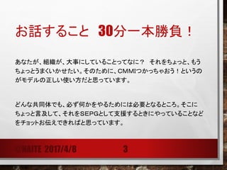 お話すること 40分一本勝負！
あなたが、組織が、大事にしていることってなに？ それをちょっと、もう
ちょっとうまくいかせたい。そのために、ＣＭＭＩつかっちゃおう！というの
がモデルの正しい使い方だと思っています。
どんな共同体でも、必ず何かをやるためには必要となるところ。そこに
ちょっと言及して、それをＳＥＰＧとして支援するときにやっていることなど
をチョットお伝えできればと思っています。
@NAITE 2017/4/8 3
 