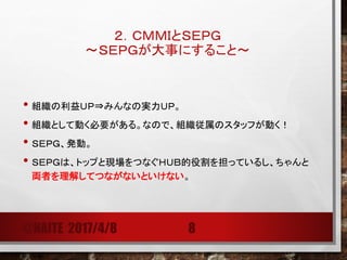 ２．ＣＭＭＩとＳＥＰＧ
～ＳＥＰＧが大事にすること～
• 組織の利益ＵＰ⇒みんなの実力ＵＰ。
• 組織として動く必要がある。なので、組織従属のスタッフが動く！
• ＳＥＰＧ、発動。
• ＳＥＰＧは、トップと現場をつなぐＨＵＢ的役割を担っているし、ちゃんと
両者（上層部、現場）を理解してつながないといけない。
@NAITE 2017/4/8 8
 