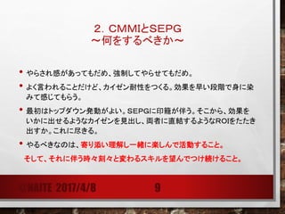 ２．ＣＭＭＩとＳＥＰＧ
～何をするべきか～
• やらされ感があってもだめ、強制してやらせてもだめ。
• よく言われることだけど、カイゼン耐性をつくる。効果を早い段階で身に染
みて感じてもらう。
• 最初はトップダウン発動がよい。ＳＥＰＧに印籠が伴う。そこから、効果を
いかに出せるようなカイゼンを見出し、両者に直結するようなＲＯＩをたたき
出すか。これに尽きる。
• やるべきなのは、寄り添い理解し一緒に楽しんで活動すること。
そして、それに伴う時々刻々と変わるスキルを望んでつけ続けること。
@NAITE 2017/4/8 9
 
