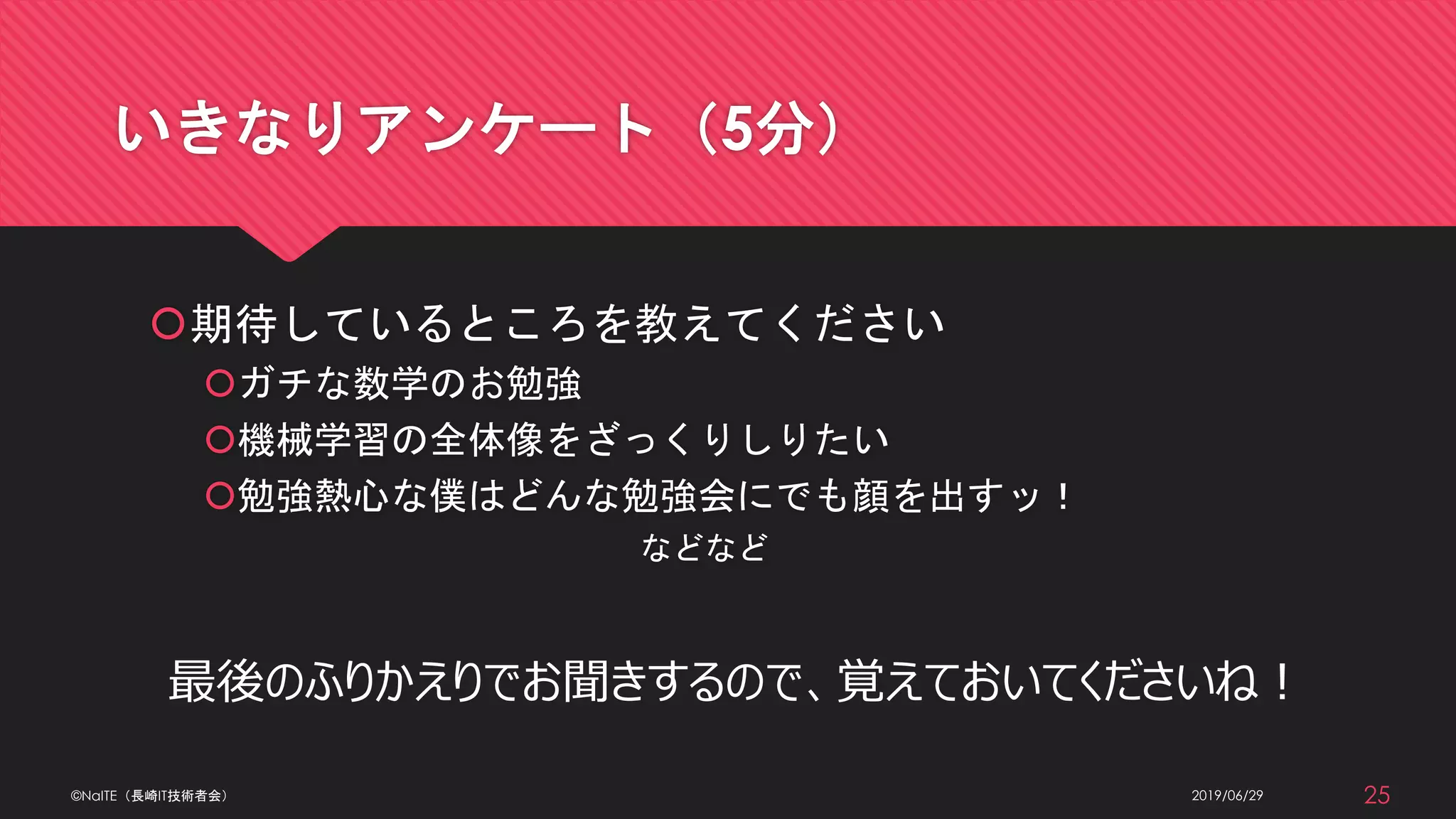いきなりアンケート（5分）
期待しているところを教えてください
ガチな数学のお勉強
機械学習の全体像をざっくりしりたい
勉強熱心な僕はどんな勉強会にでも顔を出すッ！
などなど
最後のふりかえりでお聞きするので、覚えておいてくださいね！
2019/06/29©NaITE（長崎IT技術者会） 25
 