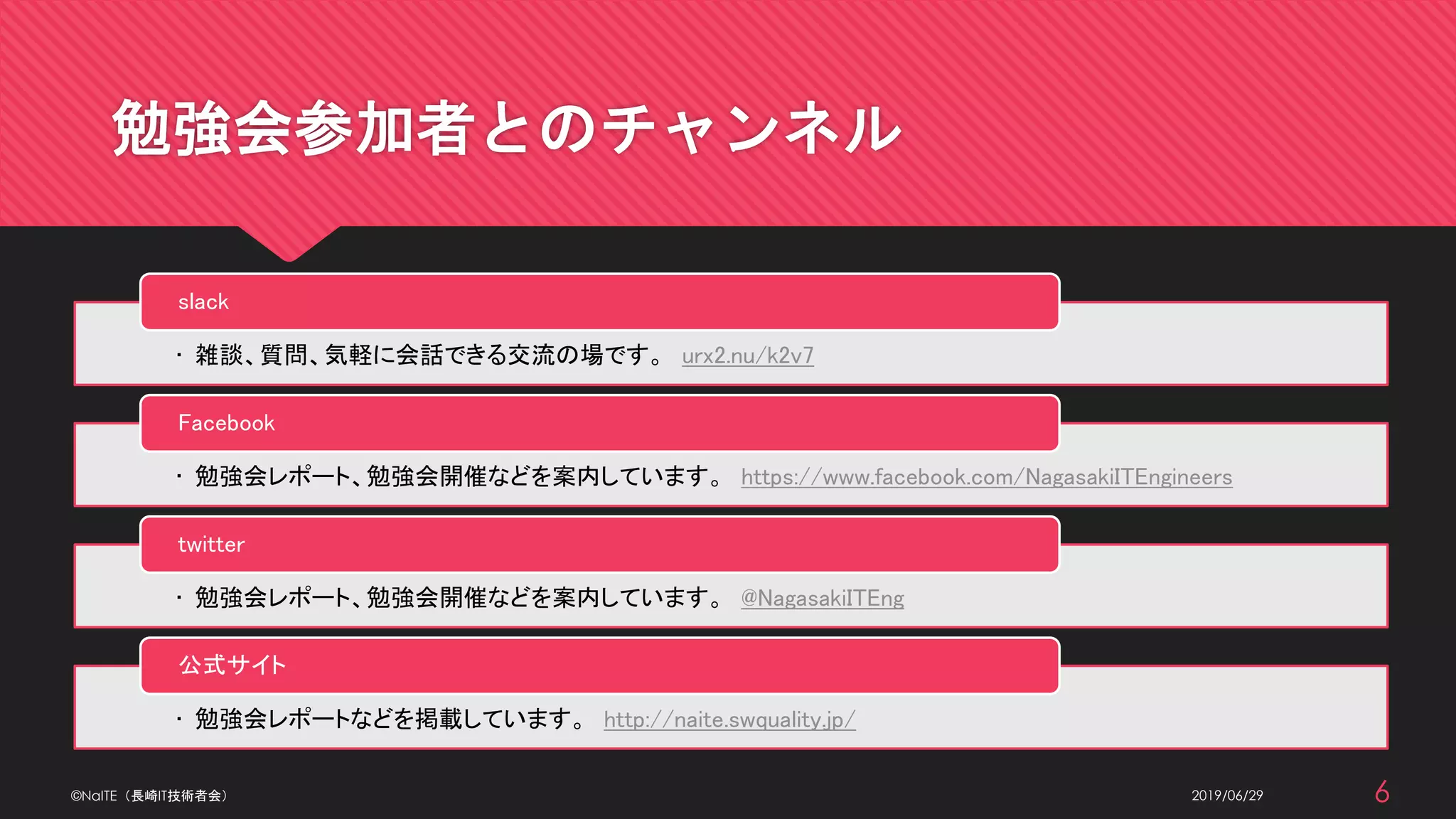 勉強会参加者とのチャンネル
2019/06/29
• 雑談、質問、気軽に会話できる交流の場です。 urx2.nu/k2v7
slack
• 勉強会レポート、勉強会開催などを案内しています。 https://www.facebook.com/NagasakiITEngineers
Facebook
• 勉強会レポート、勉強会開催などを案内しています。 @NagasakiITEng
twitter
• 勉強会レポートなどを掲載しています。 http://naite.swquality.jp/
公式サイト
©NaITE（長崎IT技術者会） 6
 