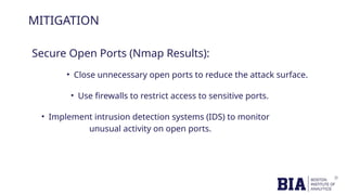 MITIGATION
Secure Open Ports (Nmap Results):
• Close unnecessary open ports to reduce the attack surface.
• Use firewalls to restrict access to sensitive ports.
• Implement intrusion detection systems (IDS) to monitor
unusual activity on open ports.
 