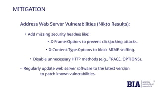 MITIGATION
Address Web Server Vulnerabilities (Nikto Results):
• Add missing security headers like:
• Disable unnecessary HTTP methods (e.g., TRACE, OPTIONS).
• Regularly update web server software to the latest version
to patch known vulnerabilities.
• X-Frame-Options to prevent clickjacking attacks.
• X-Content-Type-Options to block MIME-sniffing.
 