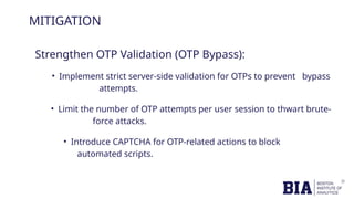 MITIGATION
Strengthen OTP Validation (OTP Bypass):
• Implement strict server-side validation for OTPs to prevent bypass
attempts.
• Limit the number of OTP attempts per user session to thwart brute-
force attacks.
• Introduce CAPTCHA for OTP-related actions to block
automated scripts.
 