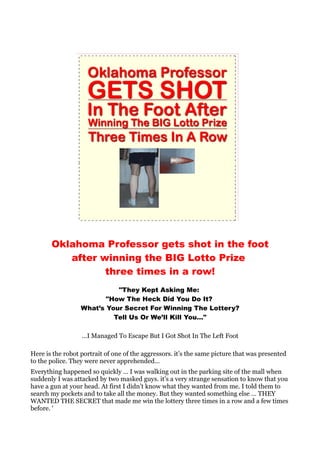 Oklahoma Professor gets shot in the foot
          after winning the BIG Lotto Prize
                 three times in a row!
                            "They Kept Asking Me:
                         "How The Heck Did You Do It?
                  What’s Your Secret For Winning The Lottery?
                           Tell Us Or We’ll Kill You…"

                  …I Managed To Escape But I Got Shot In The Left Foot

Here is the robot portrait of one of the aggressors. it’s the same picture that was presented
to the police. They were never apprehended...
Everything happened so quickly … I was walking out in the parking site of the mall when
suddenly I was attacked by two masked guys. it’s a very strange sensation to know that you
have a gun at your head. At first I didn’t know what they wanted from me. I told them to
search my pockets and to take all the money. But they wanted something else … THEY
WANTED THE SECRET that made me win the lottery three times in a row and a few times
before. '
 