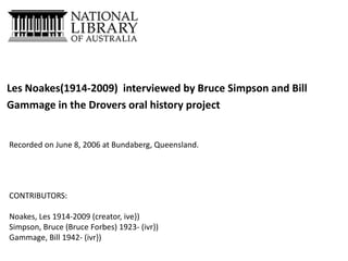 Les Noakes(1914-2009) interviewed by Bruce Simpson and Bill
Gammage in the Drovers oral history project

Recorded on June 8, 2006 at Bundaberg, Queensland.

CONTRIBUTORS:
Noakes, Les 1914-2009 (creator, ive})
Simpson, Bruce (Bruce Forbes) 1923- (ivr})
Gammage, Bill 1942- (ivr})

 