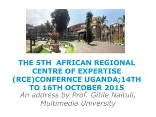 THE 5TH AFRICAN REGIONAL
CENTRE OF EXPERTISE
(RCE)CONFERNCE UGANDA;14TH
TO 16TH OCTOBER 2015
An address by Prof. Gitile Naituli,
Multimedia University
 