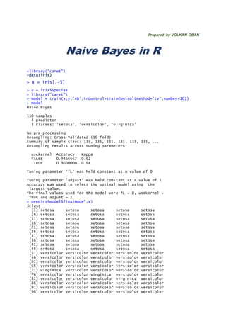 Prepared by VOLKAN OBAN
Naive Bayes in R
>library("caret")
>data(iris)
> x = iris[,-5]
> y = iris$Species
> library("caret")
> model = train(x,y,'nb',trControl=trainControl(method='cv',number=10))
> model
Naive Bayes
150 samples
4 predictor
3 classes: 'setosa', 'versicolor', 'virginica'
No pre-processing
Resampling: Cross-Validated (10 fold)
Summary of sample sizes: 135, 135, 135, 135, 135, 135, ...
Resampling results across tuning parameters:
usekernel Accuracy Kappa
FALSE 0.9466667 0.92
TRUE 0.9600000 0.94
Tuning parameter 'fL' was held constant at a value of 0
Tuning parameter 'adjust' was held constant at a value of 1
Accuracy was used to select the optimal model using the
largest value.
The final values used for the model were fL = 0, usekernel =
TRUE and adjust = 1.
> predict(model$finalModel,x)
$class
[1] setosa setosa setosa setosa setosa
[6] setosa setosa setosa setosa setosa
[11] setosa setosa setosa setosa setosa
[16] setosa setosa setosa setosa setosa
[21] setosa setosa setosa setosa setosa
[26] setosa setosa setosa setosa setosa
[31] setosa setosa setosa setosa setosa
[36] setosa setosa setosa setosa setosa
[41] setosa setosa setosa setosa setosa
[46] setosa setosa setosa setosa setosa
[51] versicolor versicolor versicolor versicolor versicolor
[56] versicolor versicolor versicolor versicolor versicolor
[61] versicolor versicolor versicolor versicolor versicolor
[66] versicolor versicolor versicolor versicolor versicolor
[71] virginica versicolor versicolor versicolor versicolor
[76] versicolor versicolor virginica versicolor versicolor
[81] versicolor versicolor versicolor virginica versicolor
[86] versicolor versicolor versicolor versicolor versicolor
[91] versicolor versicolor versicolor versicolor versicolor
[96] versicolor versicolor versicolor versicolor versicolor
 