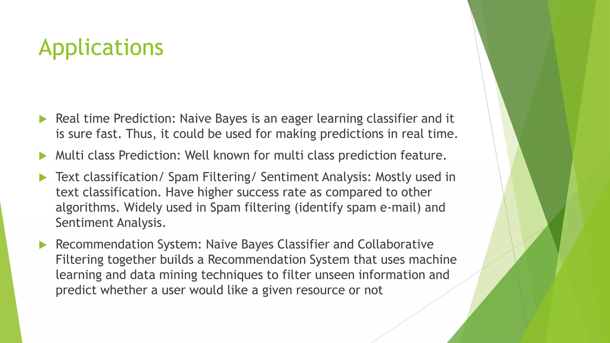Applications
 Real time Prediction: Naive Bayes is an eager learning classifier and it
is sure fast. Thus, it could be used for making predictions in real time.
 Multi class Prediction: Well known for multi class prediction feature.
 Text classification/ Spam Filtering/ Sentiment Analysis: Mostly used in
text classification. Have higher success rate as compared to other
algorithms. Widely used in Spam filtering (identify spam e-mail) and
Sentiment Analysis.
 Recommendation System: Naive Bayes Classifier and Collaborative
Filtering together builds a Recommendation System that uses machine
learning and data mining techniques to filter unseen information and
predict whether a user would like a given resource or not
 