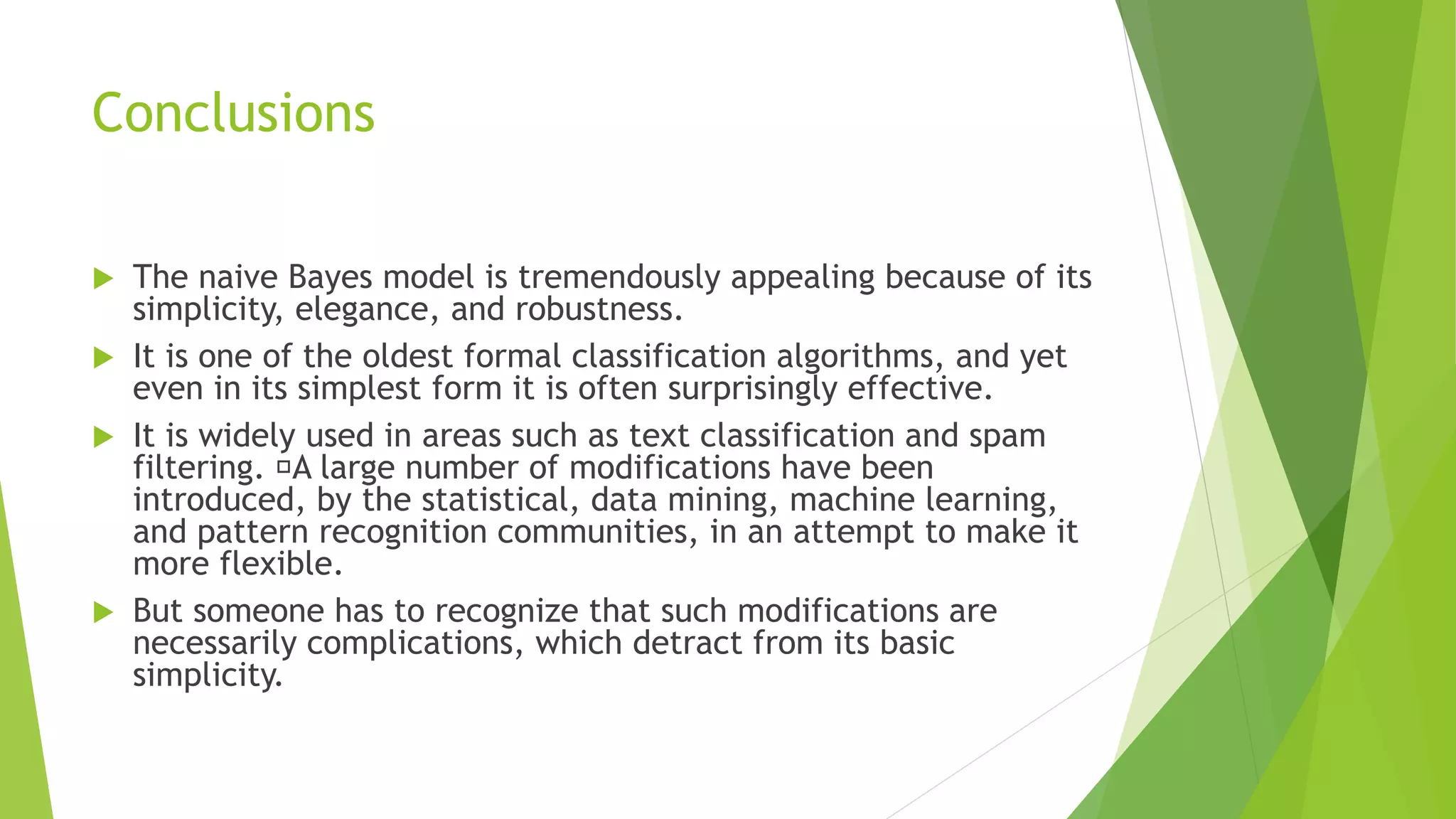 Conclusions
 The naive Bayes model is tremendously appealing because of its
simplicity, elegance, and robustness.
 It is one of the oldest formal classification algorithms, and yet
even in its simplest form it is often surprisingly effective.
 It is widely used in areas such as text classification and spam
filtering. A large number of modifications have been
introduced, by the statistical, data mining, machine learning,
and pattern recognition communities, in an attempt to make it
more flexible.
 But someone has to recognize that such modifications are
necessarily complications, which detract from its basic
simplicity.
 
