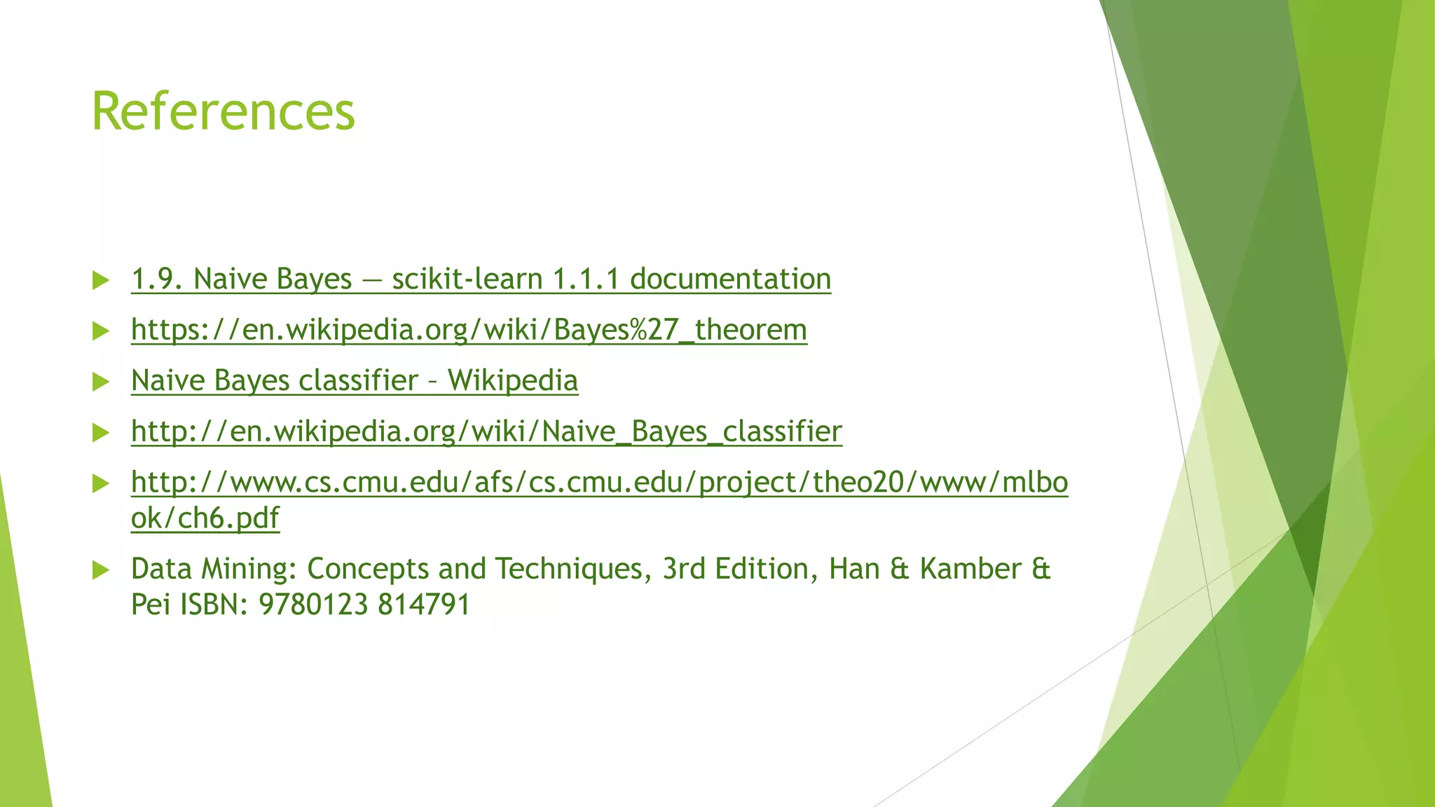 References
 1.9. Naive Bayes — scikit-learn 1.1.1 documentation
 https://en.wikipedia.org/wiki/Bayes%27_theorem
 Naive Bayes classifier – Wikipedia
 http://en.wikipedia.org/wiki/Naive_Bayes_classifier
 http://www.cs.cmu.edu/afs/cs.cmu.edu/project/theo20/www/mlbo
ok/ch6.pdf
 Data Mining: Concepts and Techniques, 3rd Edition, Han & Kamber &
Pei ISBN: 9780123 814791
 