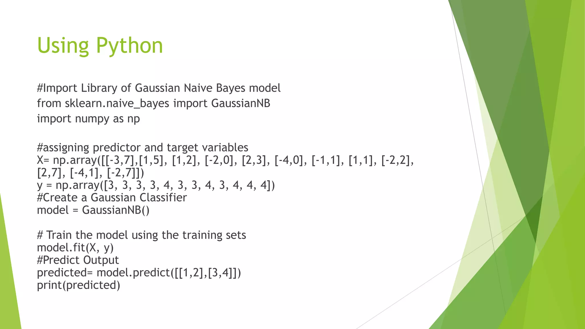 Using Python
#Import Library of Gaussian Naive Bayes model
from sklearn.naive_bayes import GaussianNB
import numpy as np
#assigning predictor and target variables
X= np.array([[-3,7],[1,5], [1,2], [-2,0], [2,3], [-4,0], [-1,1], [1,1], [-2,2],
[2,7], [-4,1], [-2,7]])
y = np.array([3, 3, 3, 3, 4, 3, 3, 4, 3, 4, 4, 4])
#Create a Gaussian Classifier
model = GaussianNB()
# Train the model using the training sets
model.fit(X, y)
#Predict Output
predicted= model.predict([[1,2],[3,4]])
print(predicted)
 