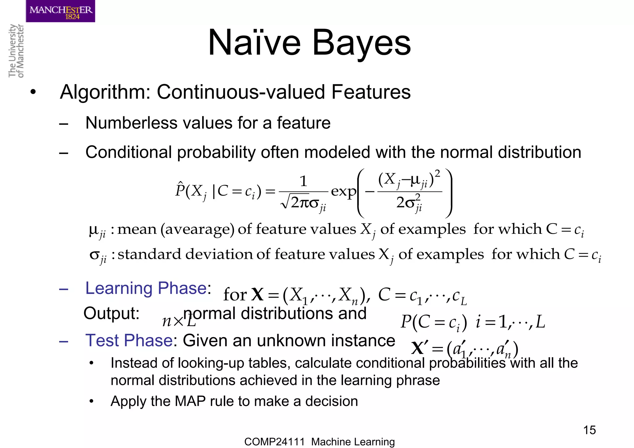 COMP24111 Machine Learning
15
Naïve Bayes
• Algorithm: Continuous-valued Features
– Numberless values for a feature
– Conditional probability often modeled with the normal distribution
– Learning Phase:
Output: normal distributions and
– Test Phase: Given an unknown instance
• Instead of looking-up tables, calculate conditional probabilities with all the
normal distributions achieved in the learning phrase
• Apply the MAP rule to make a decision
ijji
ijji
ji
jij
ji
ij
cC
cX
X
cCXP
=σ
=µ








σ
µ−
−
σπ
==
whichforexamplesofXvaluesfeatureofdeviationstandard:
Cwhichforexamplesofvaluesfeatureof(avearage)mean:
2
)(
exp
2
1
)|(ˆ
2
2
Ln ccCXX ,,),,,(for 11 ⋅⋅⋅=⋅⋅⋅=X
Ln× LicCP i ,,1)( ⋅⋅⋅==
),,( 1 naa ′⋅⋅⋅′=′X
 