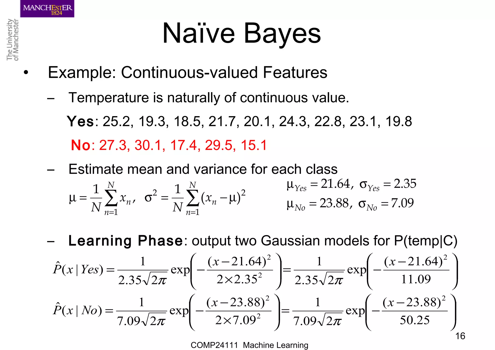 COMP24111 Machine Learning
16
Naïve Bayes
• Example: Continuous-valued Features
– Temperature is naturally of continuous value.
Yes: 25.2, 19.3, 18.5, 21.7, 20.1, 24.3, 22.8, 23.1, 19.8
No: 27.3, 30.1, 17.4, 29.5, 15.1
– Estimate mean and variance for each class
– Learning Phase: output two Gaussian models for P(temp|C)
∑∑
==
µ−=σ=µ
N
n
n
N
n
n x
N
x
N 1
22
1
)(
1
,
1
09.7,88.23
35.2,64.21
=σ=µ
=σ=µ
NoNo
YesYes





 −
−=





×
−
−=





 −
−=





×
−
−=
25.50
)88.23(
exp
209.7
1
09.72
)88.23(
exp
209.7
1
)|(ˆ
09.11
)64.21(
exp
235.2
1
35.22
)64.21(
exp
235.2
1
)|(ˆ
2
2
2
2
2
2
xx
NoxP
xx
YesxP
ππ
ππ
 