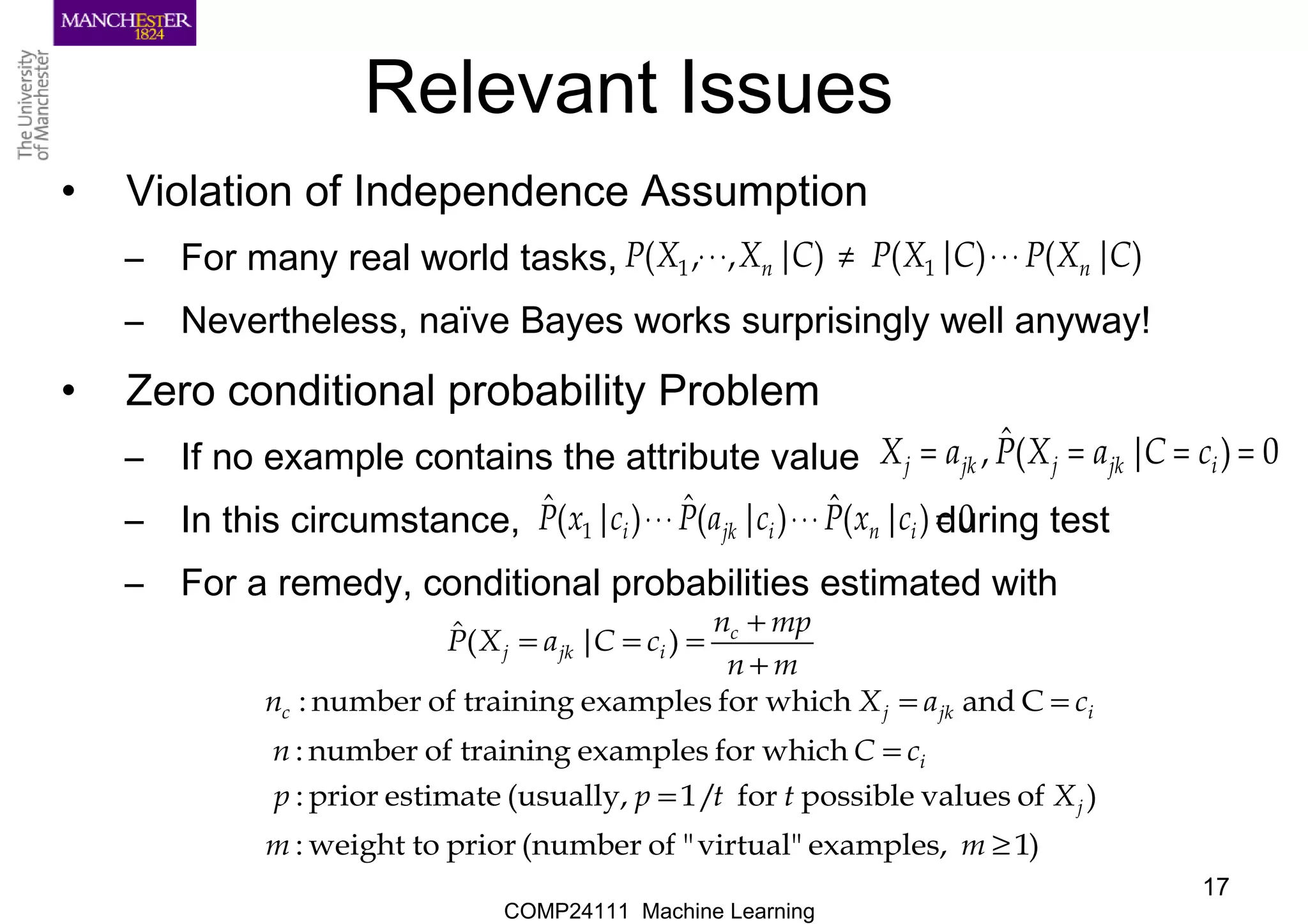 COMP24111 Machine Learning
17
Relevant Issues
• Violation of Independence Assumption
– For many real world tasks,
– Nevertheless, naïve Bayes works surprisingly well anyway!
• Zero conditional probability Problem
– If no example contains the attribute value
– In this circumstance, during test
– For a remedy, conditional probabilities estimated with
)|()|()|,,( 11 CXPCXPCXXP nn ⋅⋅⋅≠⋅⋅⋅
0)|(ˆ, ==== ijkjjkj cCaXPaX
0)|(ˆ)|(ˆ)|(ˆ
1 =⋅⋅⋅⋅⋅⋅ inijki cxPcaPcxP
)1examples,virtual""of(numberpriortoweight:
)ofvaluespossiblefor/1(usually,estimateprior:
whichforexamplestrainingofnumber:
Candwhichforexamplestrainingofnumber:
)|(ˆ
≥
=
=
==
+
+
===
mm
Xttpp
cCn
caXn
mn
mpn
cCaXP
j
i
ijkjc
c
ijkj
 
