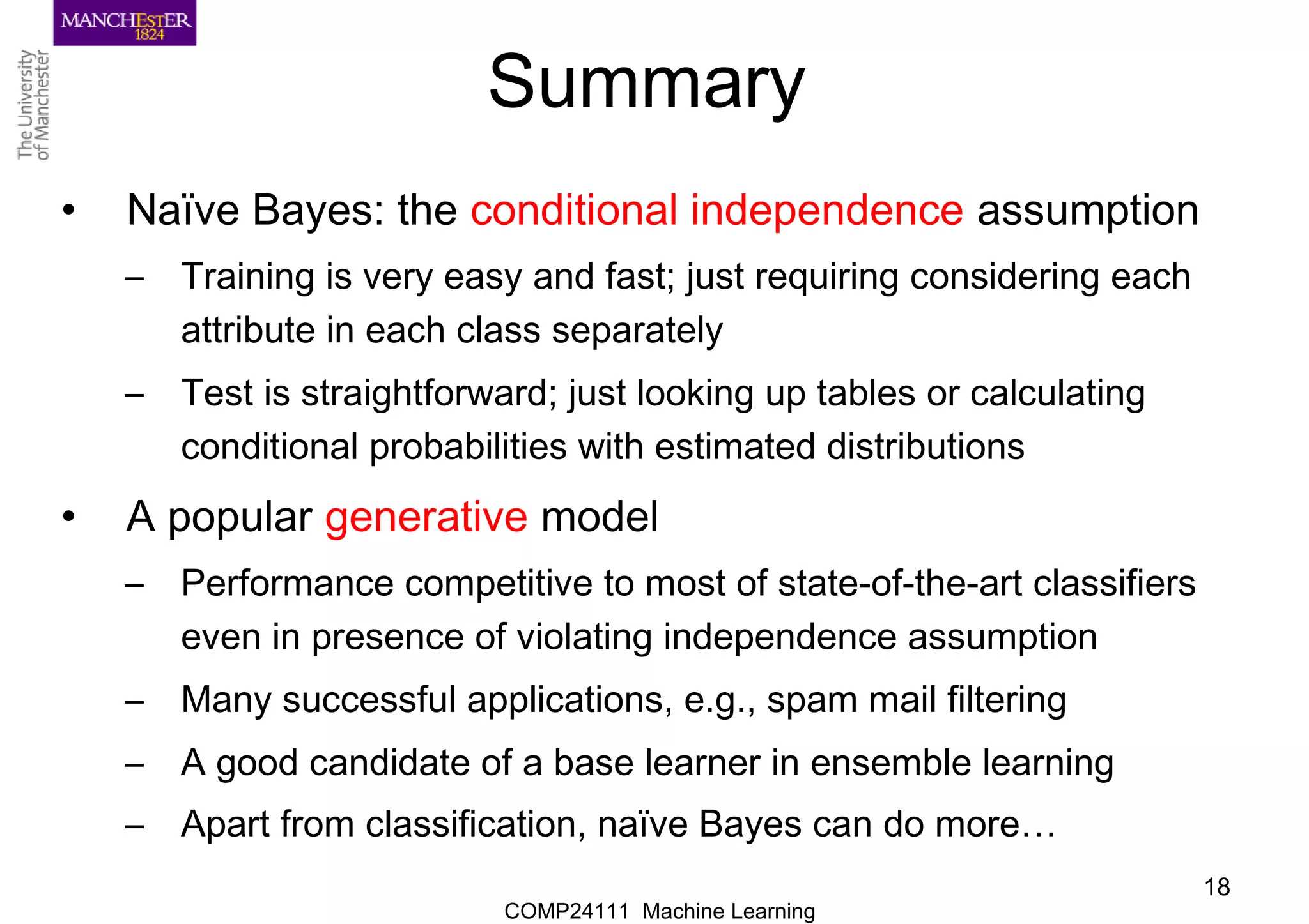 COMP24111 Machine Learning
18
Summary
• Naïve Bayes: the conditional independence assumption
– Training is very easy and fast; just requiring considering each
attribute in each class separately
– Test is straightforward; just looking up tables or calculating
conditional probabilities with estimated distributions
• A popular generative model
– Performance competitive to most of state-of-the-art classifiers
even in presence of violating independence assumption
– Many successful applications, e.g., spam mail filtering
– A good candidate of a base learner in ensemble learning
– Apart from classification, naïve Bayes can do more…
 