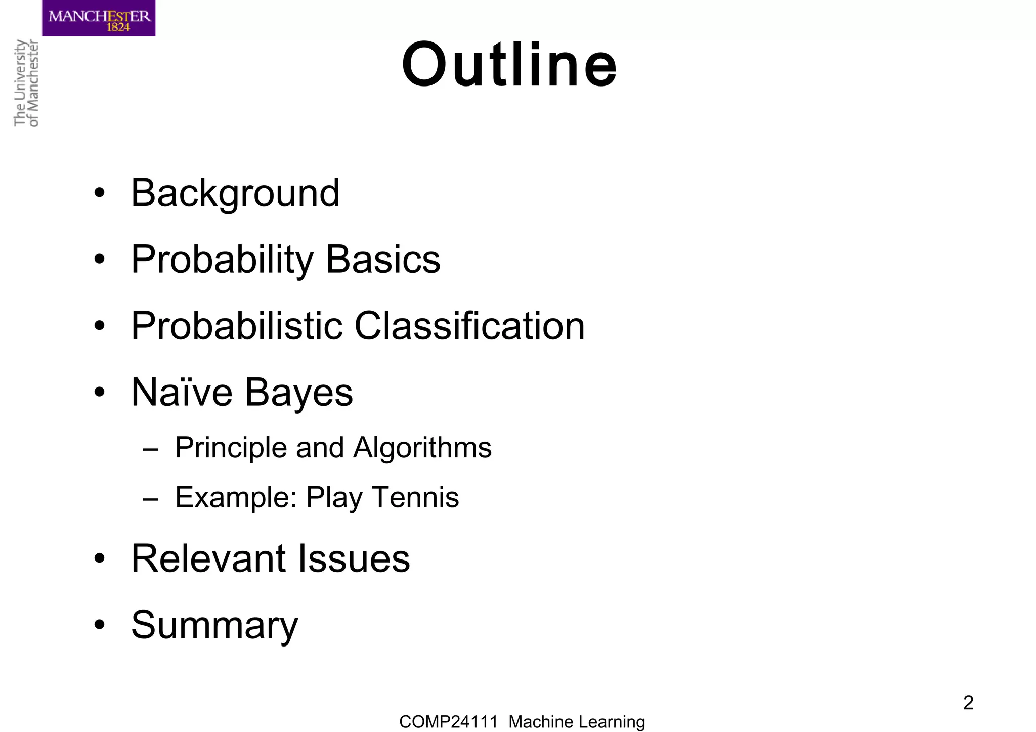 COMP24111 Machine Learning
2
Outline
• Background
• Probability Basics
• Probabilistic Classification
• Naïve Bayes
– Principle and Algorithms
– Example: Play Tennis
• Relevant Issues
• Summary
 