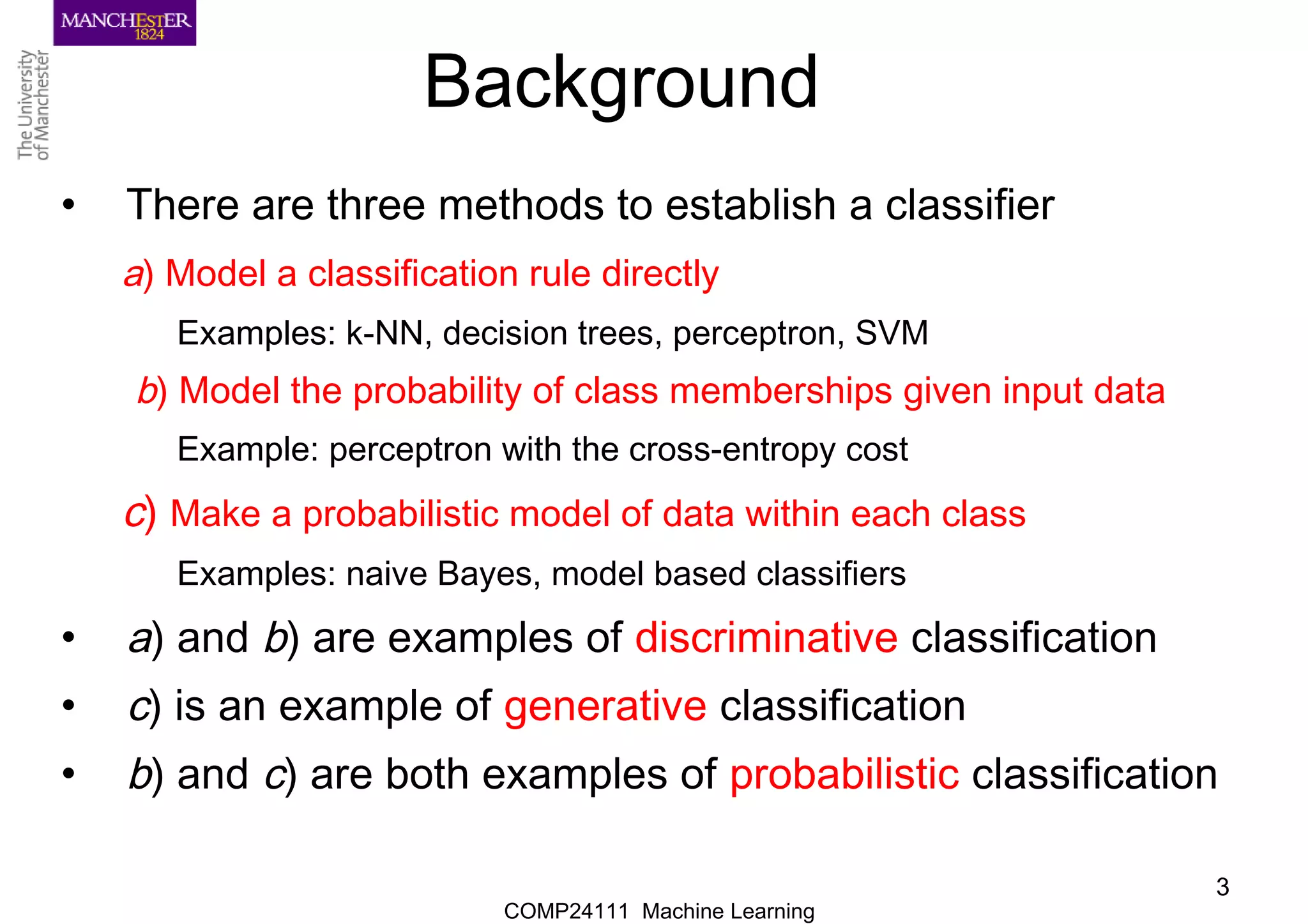 COMP24111 Machine Learning
3
Background
• There are three methods to establish a classifier
a) Model a classification rule directly
Examples: k-NN, decision trees, perceptron, SVM
b) Model the probability of class memberships given input data
Example: perceptron with the cross-entropy cost
c) Make a probabilistic model of data within each class
Examples: naive Bayes, model based classifiers
• a) and b) are examples of discriminative classification
• c) is an example of generative classification
• b) and c) are both examples of probabilistic classification
 