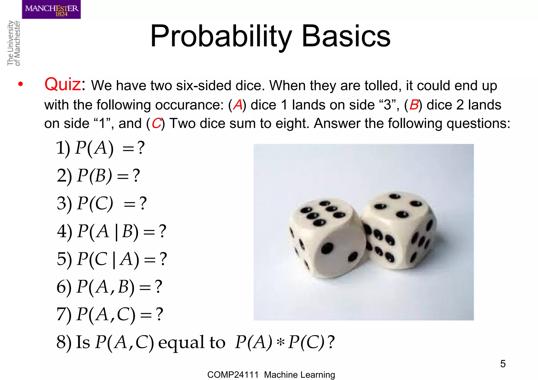 COMP24111 Machine Learning
5
Probability Basics
• Quiz: We have two six-sided dice. When they are tolled, it could end up
with the following occurance: (A) dice 1 lands on side “3”, (B) dice 2 lands
on side “1”, and (C) Two dice sum to eight. Answer the following questions:
?toequal),(Is8)
?),(7)
?),(6)
?)|(5)
?)|(4)
?3)
?2)
?)()1
P(C)P(A)CAP
CAP
BAP
ACP
BAP
P(C)
P(B)
AP
∗
=
=
=
=
=
=
=
 