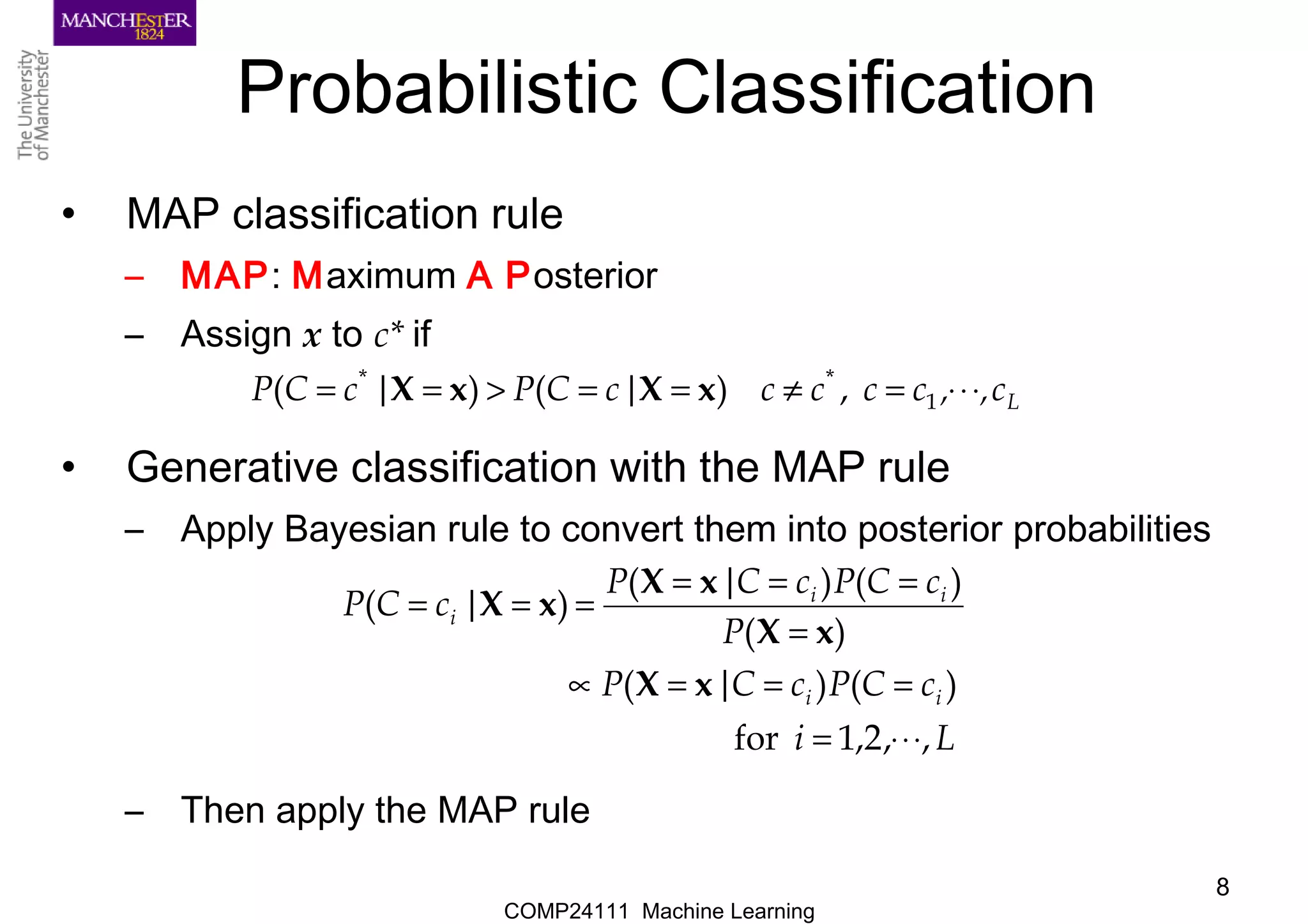 COMP24111 Machine Learning
8
Probabilistic Classification
• MAP classification rule
– MAP: Maximum A Posterior
– Assign x to c* if
• Generative classification with the MAP rule
– Apply Bayesian rule to convert them into posterior probabilities
– Then apply the MAP rule
Lc,,cccc|cCP|cCP ⋅⋅⋅=≠==>== 1
**
,)()( xXxX
Li
cCPcC|P
P
cCPcC|P
|cCP
ii
ii
i
,,2,1for
)()(
)(
)()(
)(
⋅⋅⋅=
===∝
=
===
===
xX
xX
xX
xX
 