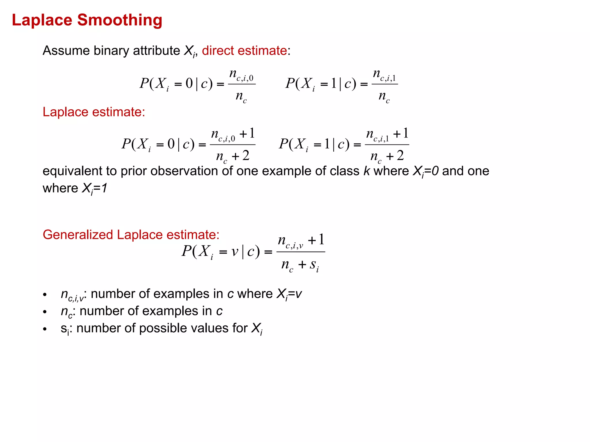 Laplace Smoothing
Assume binary attribute Xi, direct estimate:
Laplace estimate:
equivalent to prior observation of one example of class k where Xi=0 and one
where Xi=1
Generalized Laplace estimate:
• nc,i,v: number of examples in c where Xi=v
• nc: number of examples in c
• si: number of possible values for Xi
ic
vic
i
sn
n
cvXP
+
+
==
1
)|( ,,
2
1
)|0( 0,,
+
+
==
c
ic
i
n
n
cXP
2
1
)|1( 1,,
+
+
==
c
ic
i
n
n
cXP
c
ic
i
n
n
cXP 0,,
)|0( ==
c
ic
i
n
n
cXP 1,,
)|1( ==
 