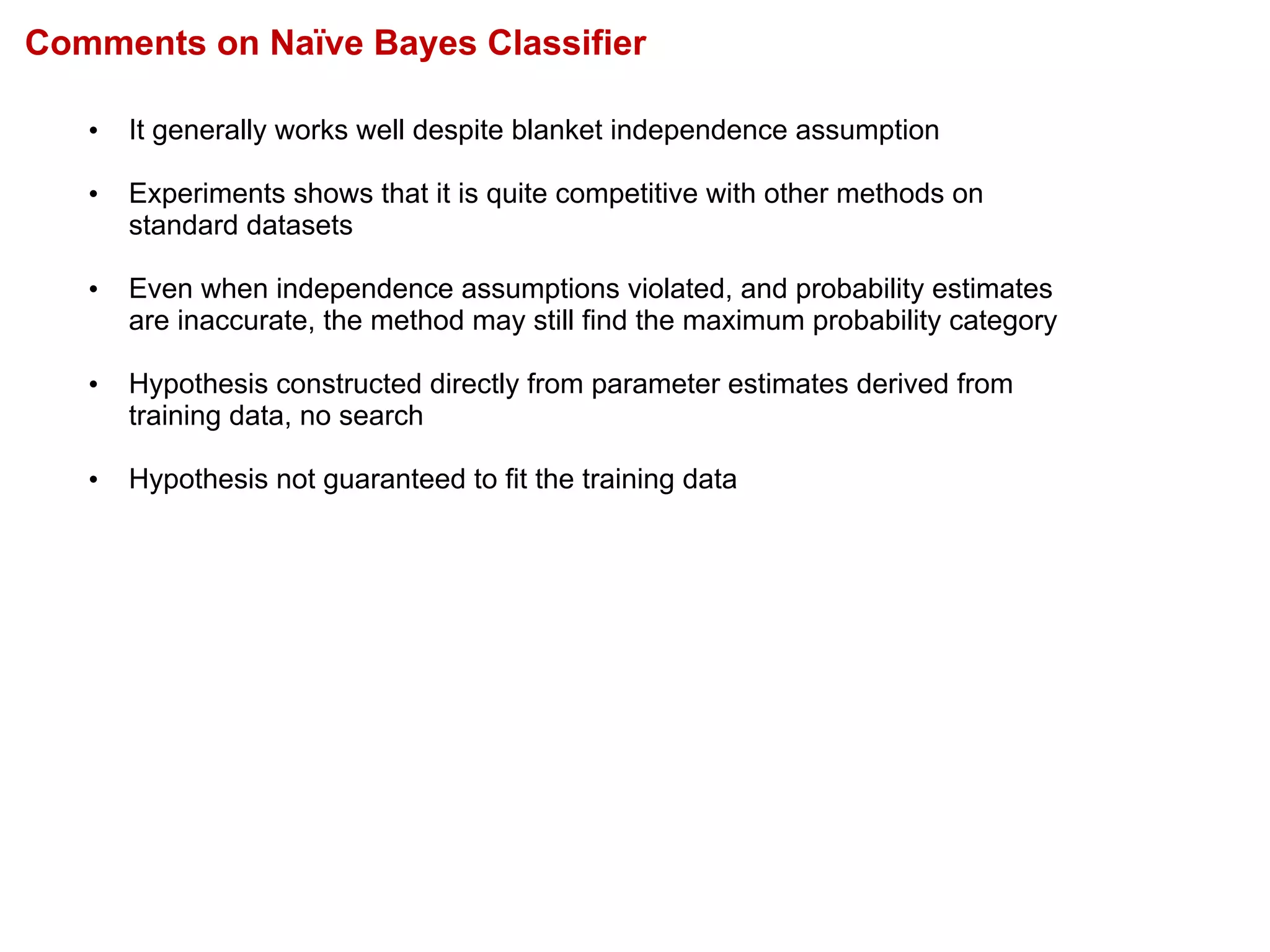 Comments on Naïve Bayes Classifier
• It generally works well despite blanket independence assumption
• Experiments shows that it is quite competitive with other methods on
standard datasets
• Even when independence assumptions violated, and probability estimates
are inaccurate, the method may still find the maximum probability category
• Hypothesis constructed directly from parameter estimates derived from
training data, no search
• Hypothesis not guaranteed to fit the training data
 