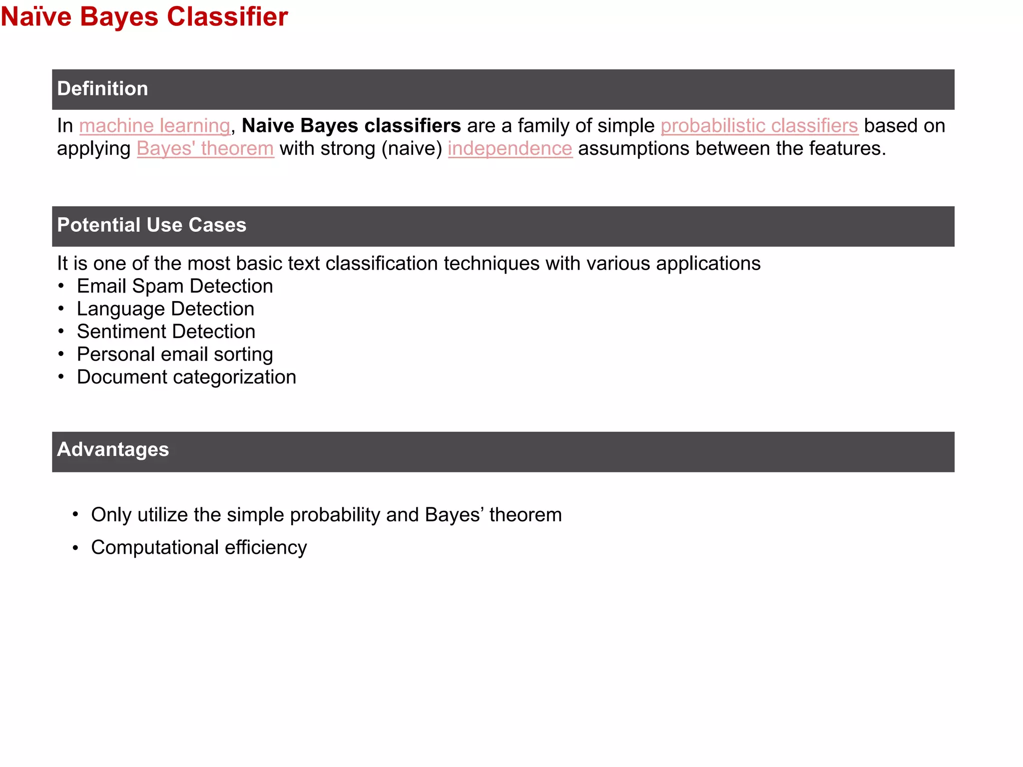 Naïve Bayes Classifier
• Only utilize the simple probability and Bayes’ theorem
• Computational efficiency
Definition
Potential Use Cases
In machine learning, Naive Bayes classifiers are a family of simple probabilistic classifiers based on
applying Bayes' theorem with strong (naive) independence assumptions between the features.
It is one of the most basic text classification techniques with various applications
• Email Spam Detection
• Language Detection
• Sentiment Detection
• Personal email sorting
• Document categorization
Advantages
 