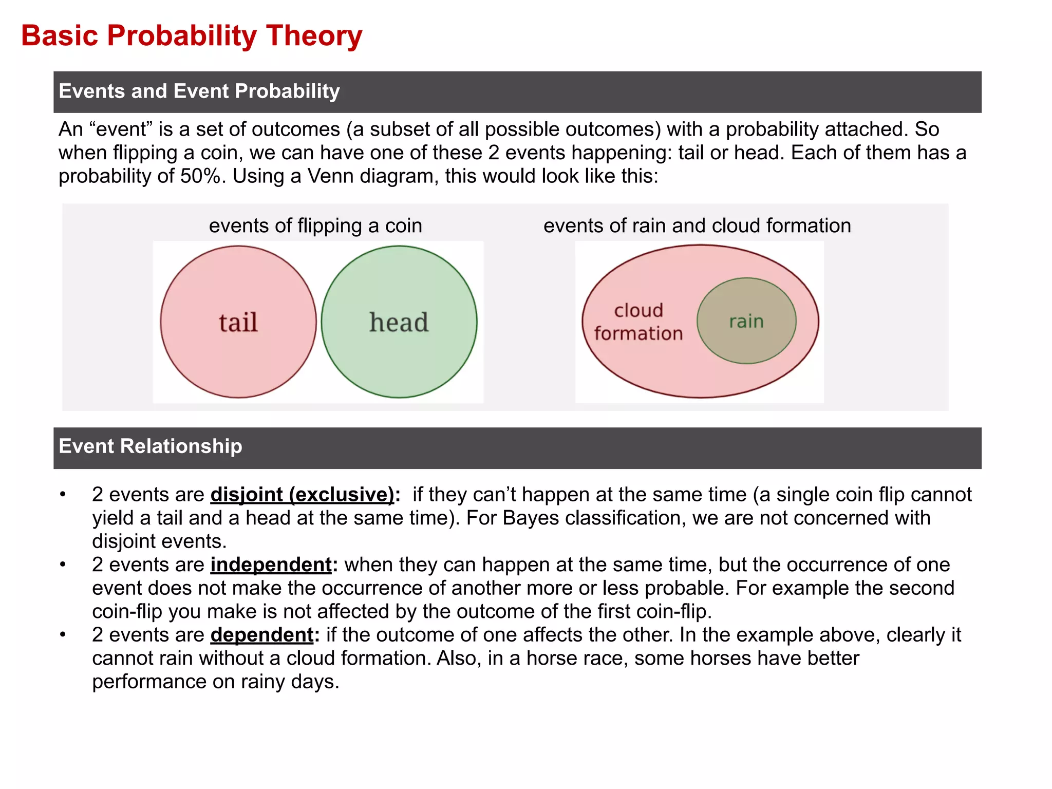 Basic Probability Theory
• 2 events are disjoint (exclusive): if they can’t happen at the same time (a single coin flip cannot
yield a tail and a head at the same time). For Bayes classification, we are not concerned with
disjoint events.
• 2 events are independent: when they can happen at the same time, but the occurrence of one
event does not make the occurrence of another more or less probable. For example the second
coin-flip you make is not affected by the outcome of the first coin-flip.
• 2 events are dependent: if the outcome of one affects the other. In the example above, clearly it
cannot rain without a cloud formation. Also, in a horse race, some horses have better
performance on rainy days.
Events and Event Probability
Event Relationship
An “event” is a set of outcomes (a subset of all possible outcomes) with a probability attached. So
when flipping a coin, we can have one of these 2 events happening: tail or head. Each of them has a
probability of 50%. Using a Venn diagram, this would look like this:
events of flipping a coin events of rain and cloud formation
 