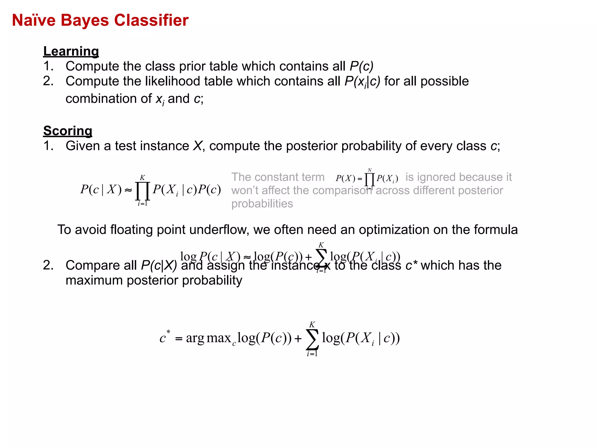 Naïve Bayes Classifier
Learning
1. Compute the class prior table which contains all P(c)
2. Compute the likelihood table which contains all P(xi|c) for all possible
combination of xi and c;
Scoring
1. Given a test instance X, compute the posterior probability of every class c;
2. Compare all P(c|X) and assign the instance x to the class c* which has the
maximum posterior probability
∏=
≈
K
i
i cPcXPXcP
1
)()|()|(
The constant term is ignored because it
won’t affect the comparison across different posterior
probabilities
∏=
=
N
i
iXPXP
1
)()(
∑=
+=
K
i
ic cXPcPc
1
*
))|(log())(log(maxarg
∑=
+≈
K
i
i cXPcPXcP
1
))|(log())(log()|(log
To avoid floating point underflow, we often need an optimization on the formula
 