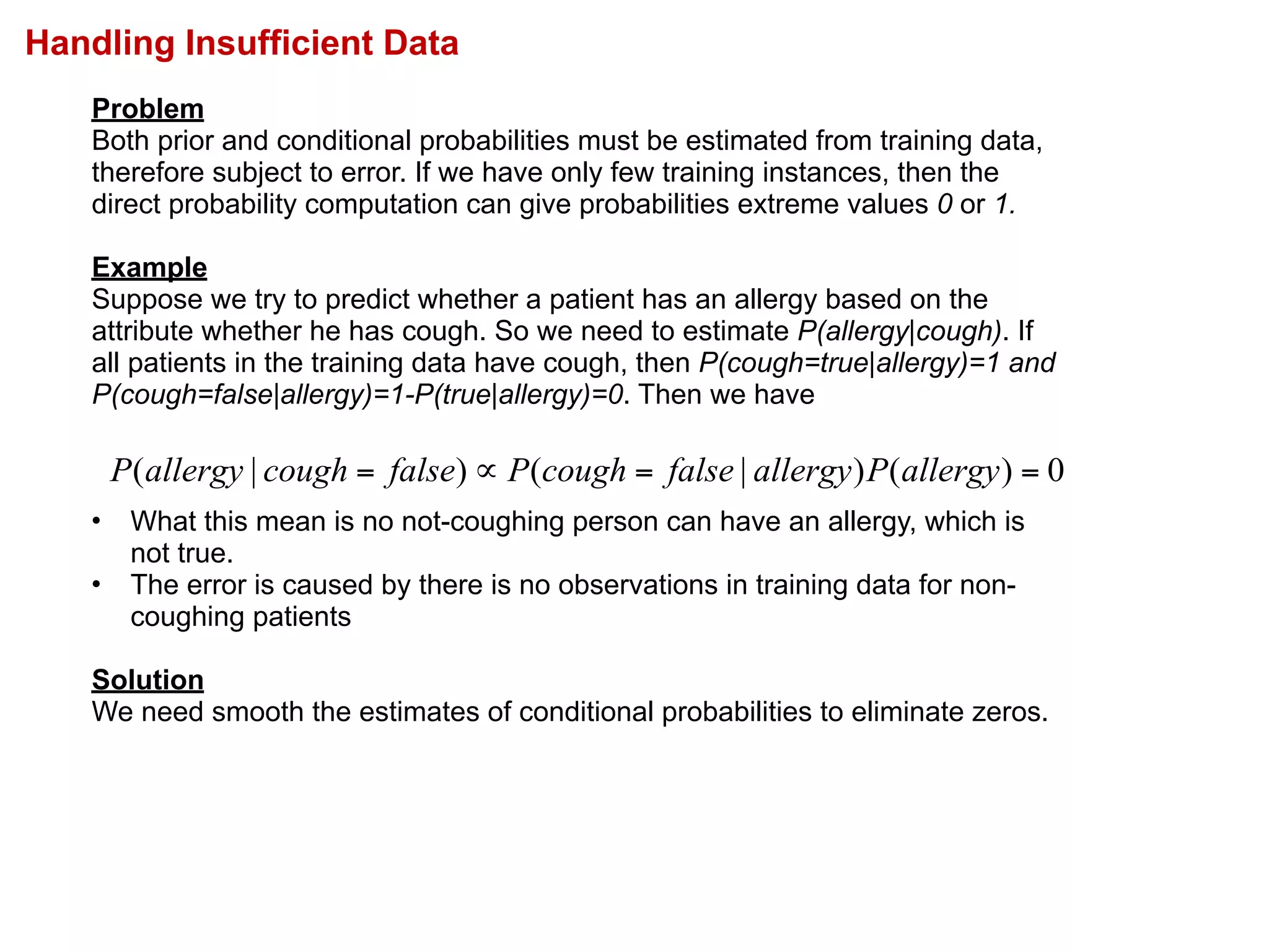 Handling Insufficient Data
Problem
Both prior and conditional probabilities must be estimated from training data,
therefore subject to error. If we have only few training instances, then the
direct probability computation can give probabilities extreme values 0 or 1.
Example
Suppose we try to predict whether a patient has an allergy based on the
attribute whether he has cough. So we need to estimate P(allergy|cough). If
all patients in the training data have cough, then P(cough=true|allergy)=1 and
P(cough=false|allergy)=1-P(true|allergy)=0. Then we have
• What this mean is no not-coughing person can have an allergy, which is
not true.
• The error is caused by there is no observations in training data for non-
coughing patients
Solution
We need smooth the estimates of conditional probabilities to eliminate zeros.
0)()|()|( ==∝= allergyPallergyfalsecoughPfalsecoughallergyP
 
