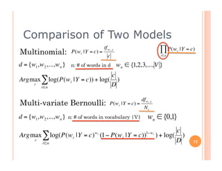 Comparison of Two Models
                                            tf wi ,c                            ∏ P(w       |Y = c)
Multinomial:              P(w i |Y = c) =
                                               c                                i∈n
                                                                                        i



d = {w1,w 2 ,...,w n }    n: # of words in d           w n ∈ {1,2,3,..., V }
                                  c                             €
Argmax ∑ log(P(w i |Y = c)) + log( )
           €
    c
       i∈n                        D
                         €
                                                                    df wi ,c
Multi-variate Bernoulli:                        P(w i |Y = c) =
                                                                     Nc
d = {w1,w 2 ,...,w n }   n: # of words in vocabulary |V|                w n ∈ {0,1}
                                 €                                                     c
Argmax ∑ log(P(w i |Y = c) (1− P(w i |Y = c))
                                     wi                                1−w i
                                                                               ) + log( )
       c
           i∈n                                                                         D          12

                                                        €
 