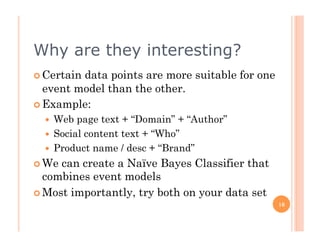Why are they interesting?
  Certaindata points are more suitable for one
   event model than the other.
  Example:
    Web page text + “Domain” + “Author”
    Social content text + “Who”
    Product name / desc + “Brand”
  We can create a Naïve Bayes Classifier that
   combines event models
  Most importantly, try both on your data set
                                                  16
 