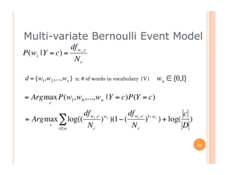 Multi-variate Bernoulli Event Model
                         df wi ,c
    P(w i |Y = c) =
                             Nc

    d = {w1,w 2 ,...,w n }   n: # of words in vocabulary |V|   w n ∈ {0,1}

    = Argmax P(w1,w 6 ,...,w n |Y = c)P(Y = c)
               c
€
                                  df wi ,c
                                 df
                                 € wi ,c 1−wi     c
    = Argmax ∑ log((    ) )(1− (             wi
                                        ) ) + log( )
          c
             i∈n
                     Nc           Nc              D

                                                                             22
 