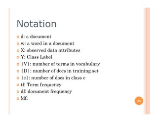 Notation
  d: a document
  w: a word in a document

  X: observed data attributes

  Y: Class Label

  |V|: number of terms in vocabulary

  |D|: number of docs in training set

  |c|: number of docs in class c

  tf: Term frequency

  df: document frequency

  !df:
                                         23
 