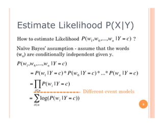 Estimate Likelihood P(X|Y)
    How to estimate Likelihood P(w1,w 6 ,...,w n |Y = c) ?
    Naïve Bayes’ assumption - assume that the words
    (wn) are conditionally independent given y.
    P(w1,w 6 ,...,w n |Y € c)
                         =
          = P(w1 |Y = c) * P(w 6 |Y = c) * ...* P(w n |Y = c)
          = ∏ P(w i |Y = c)
             i∈n                   Different event models
€         = ∑ log(P(w i |Y = c))
            i∈n                                                 9


€
 