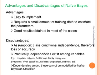 Advantages and Disadvantages of Naïve Bayes
Advantages :
   Easy to implement
   Requires a small amount of training data to estimate
   the parameters




                                                                       http://ashrafsau.blogspot.in/
   Good results obtained in most of the cases

Disadvantages:
   Assumption: class conditional independence, therefore
   loss of accuracy
   Practically, dependencies exist among variables
   E.g., hospitals: patients: Profile: age, family history, etc.
   Symptoms: fever, cough etc., Disease: lung cancer, diabetes, etc.
   Dependencies among these cannot be modelled by Naïve
   Bayesian Classifier
 