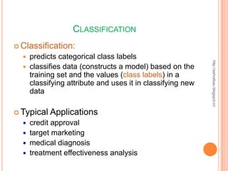 CLASSIFICATION
 Classification:
     predicts categorical class labels




                                                             http://ashrafsau.blogspot.in/
     classifies data (constructs a model) based on the
      training set and the values (class labels) in a
      classifying attribute and uses it in classifying new
      data

 Typical   Applications
     credit approval
     target marketing
     medical diagnosis
     treatment effectiveness analysis
 