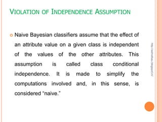 VIOLATION       OF INDEPENDENCE                 ASSUMPTION


   Naive Bayesian classifiers assume that the effect of
    an attribute value on a given class is independent




                                                                       http://ashrafsau.blogspot.in/
    of   the   values     of    the     other    attributes.    This
    assumption      is         called      class       conditional
    independence.        It    is   made        to   simplify    the
    computations involved and, in this sense, is
    considered “naive.”
 